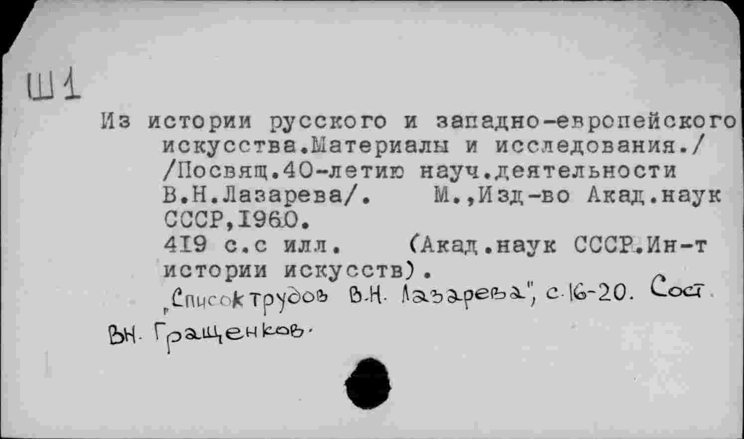 ﻿Из истории русского и западно-европейского искусства.Материалы и исследования./ /Посвящ.40-летию науч.деятельности В.Н.Лазарева/.	М.,Изд-во Акад.наук
СССР,19&0.
419 с.с илл.	(Акад.наук СССР.Ин-т
истории искусств) .	(1	~
Список Tp’yèofc Ь-Н- Л ad	; с-16-20. (-ос-*
н
ЬН- ГрзиЦе